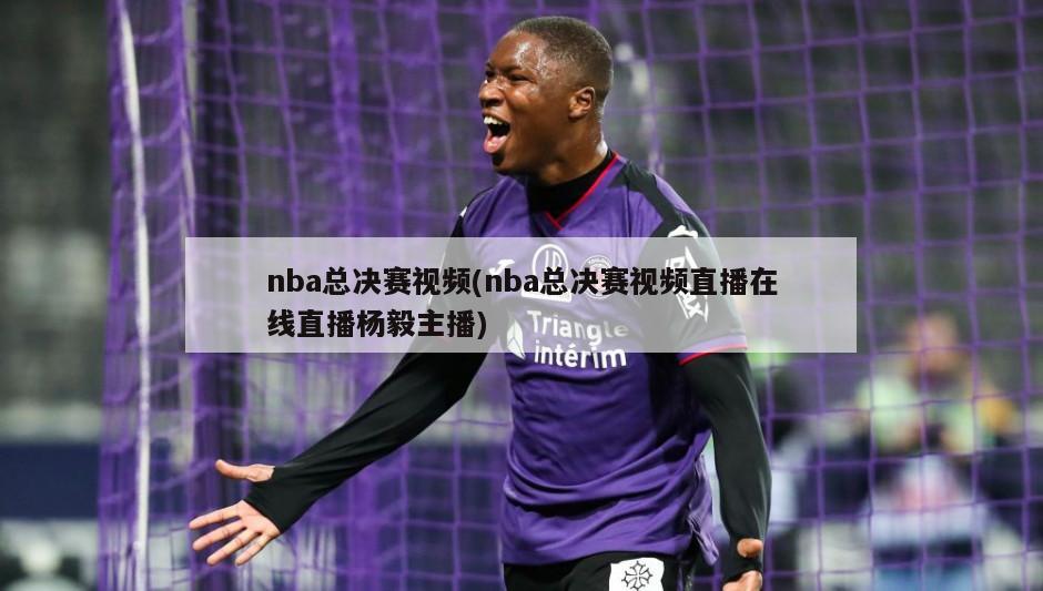 nba总决赛视频(nba总决赛视频直播在线直播杨毅主播)