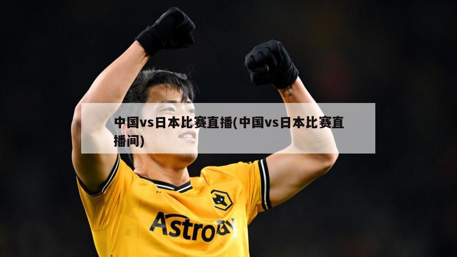 中国vs日本比赛直播(中国vs日本比赛直播间)