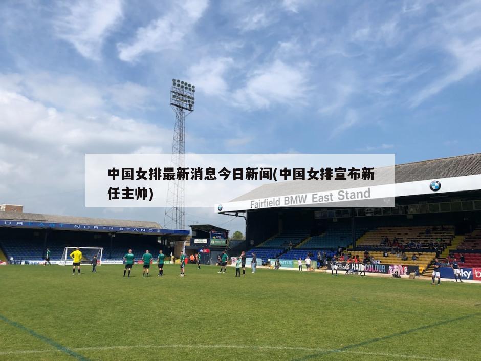中国女排最新消息今日新闻(中国女排宣布新任主帅)