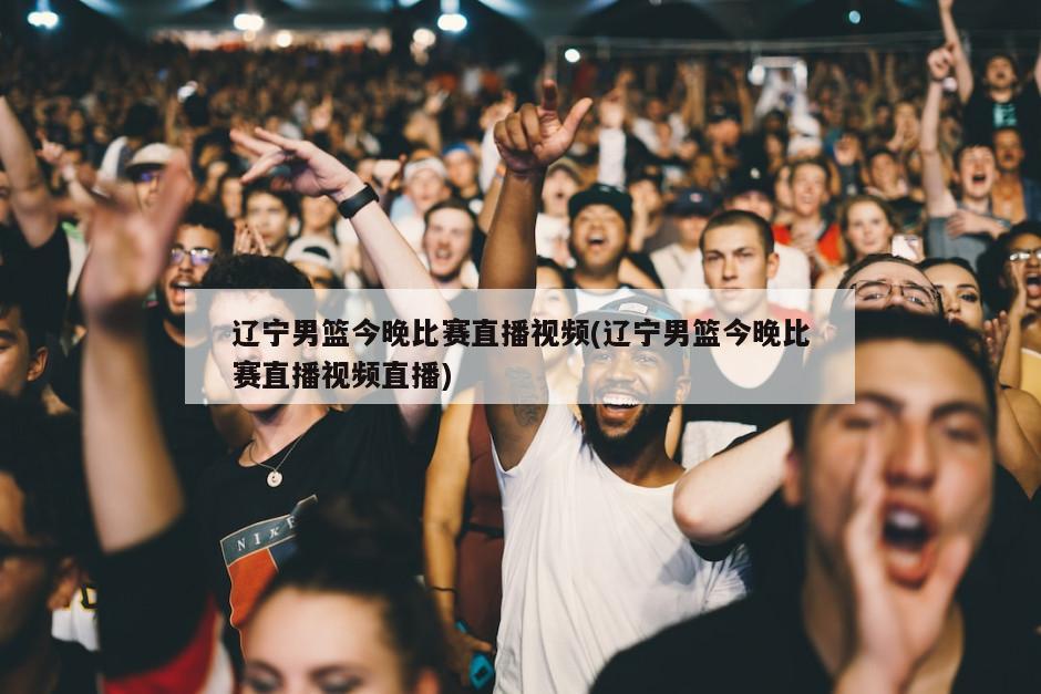 辽宁男篮今晚比赛直播视频(辽宁男篮今晚比赛直播视频直播)