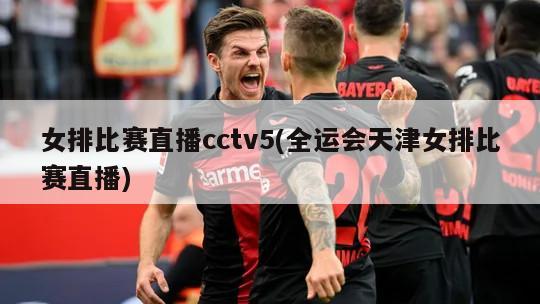 女排比赛直播cctv5(全运会天津女排比赛直播)
