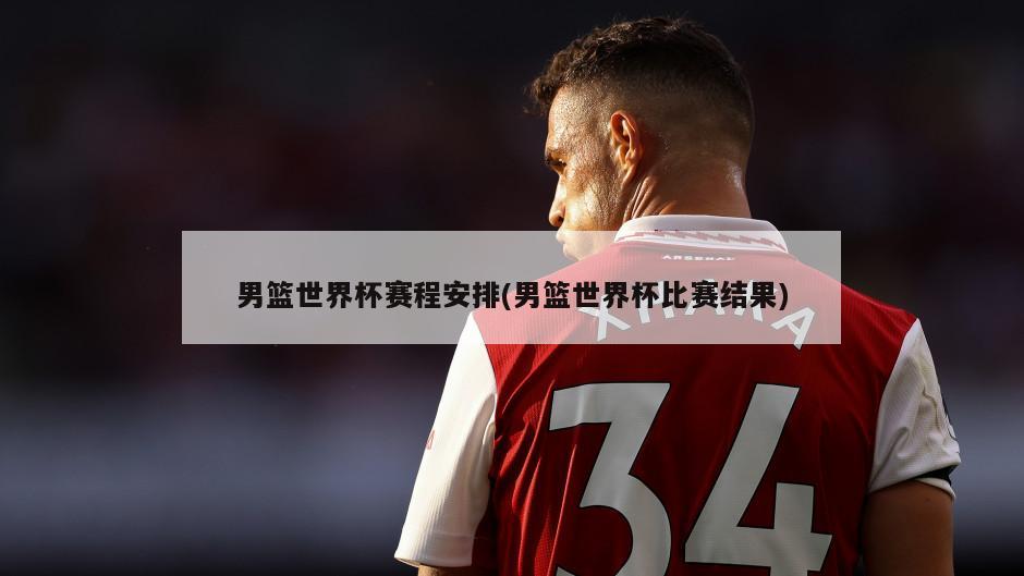 男篮世界杯赛程安排(男篮世界杯比赛结果)