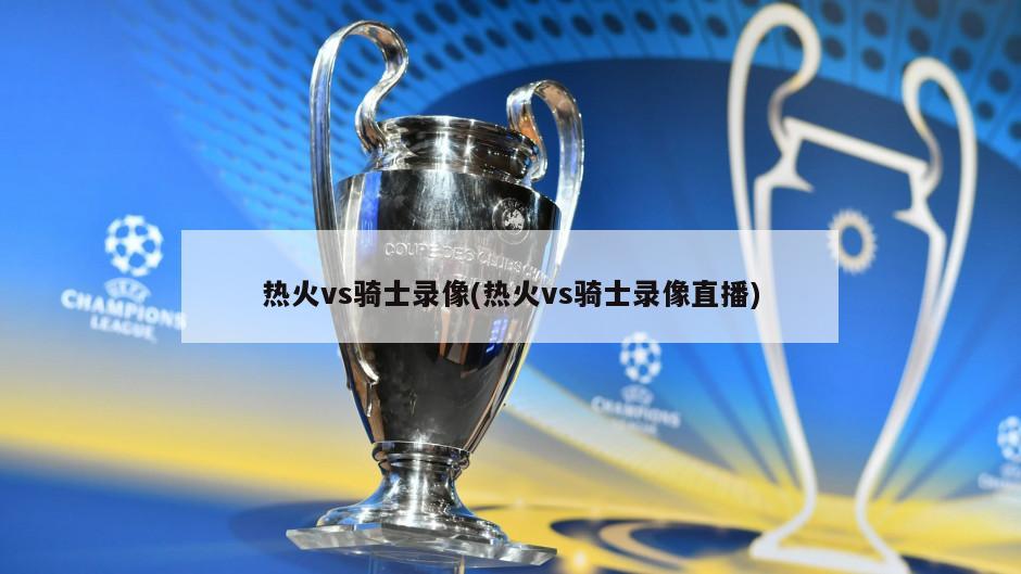 热火vs骑士录像(热火vs骑士录像直播)