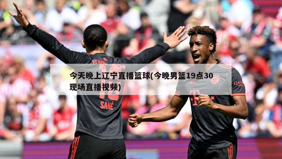 今天晚上辽宁直播篮球(今晚男篮19点30现场直播视频)