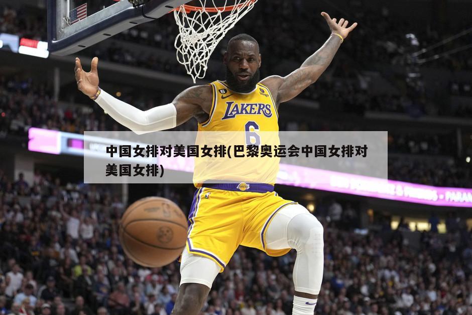 中国女排对美国女排(巴黎奥运会中国女排对美国女排)