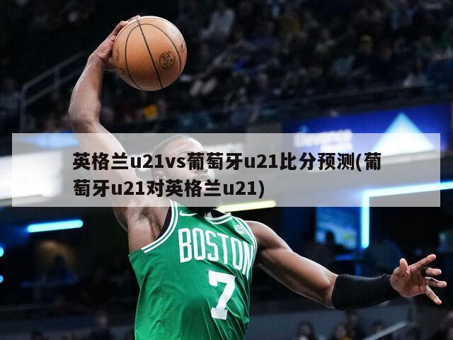 英格兰u21vs葡萄牙u21比分预测(葡萄牙u21对英格兰u21)