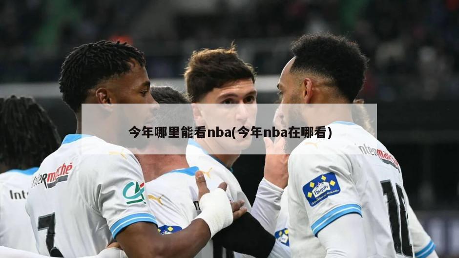 今年哪里能看nba(今年nba在哪看)