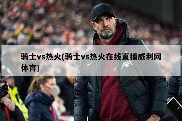 骑士vs热火(骑士vs热火在线直播威利网体育)