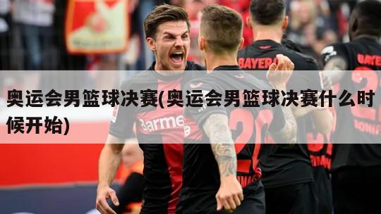 奥运会男篮球决赛(奥运会男篮球决赛什么时候开始)
