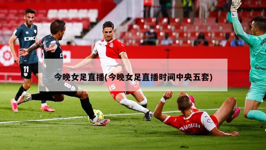 今晚女足直播(今晚女足直播时间中央五套)