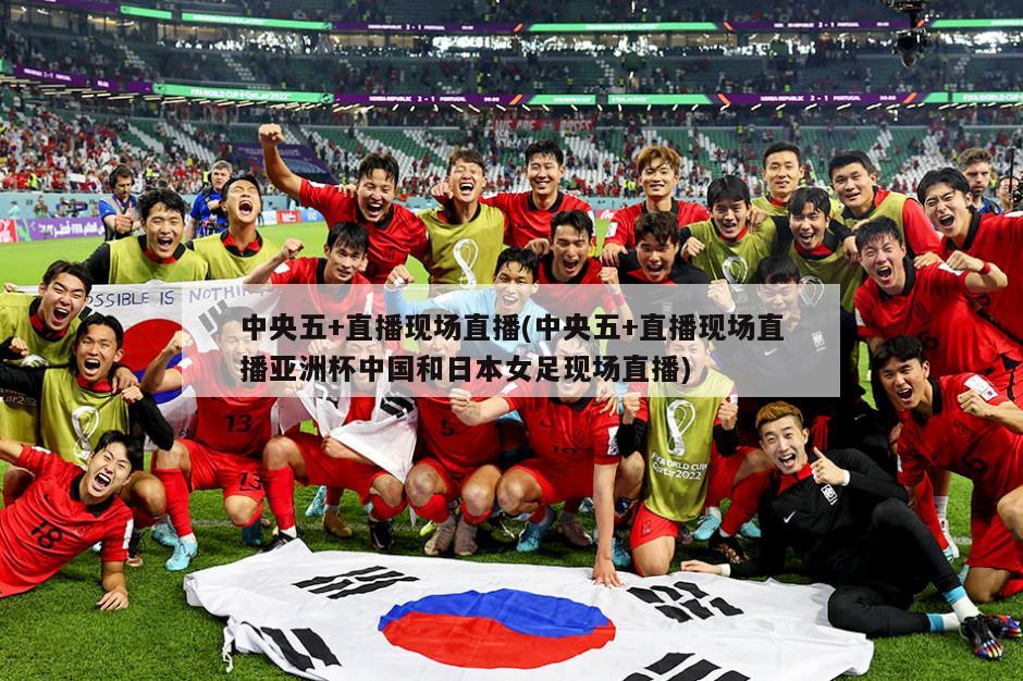 中央五+直播现场直播(中央五+直播现场直播亚洲杯中国和日本女足现场直播)
