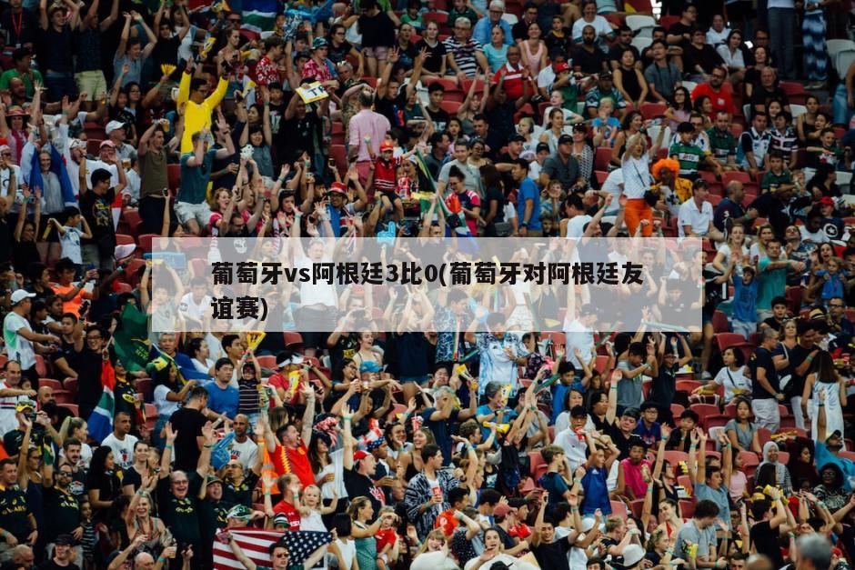 葡萄牙vs阿根廷3比0(葡萄牙对阿根廷友谊赛)