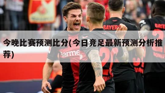 今晚比赛预测比分(今日竞足最新预测分析推荐)