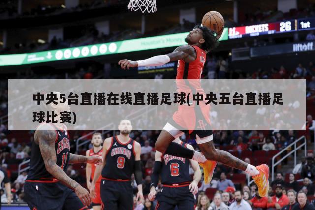 中央5台直播在线直播足球(中央五台直播足球比赛)