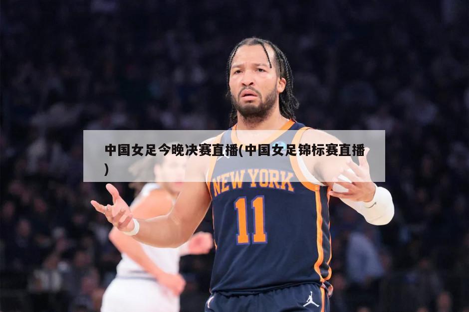 中国女足今晚决赛直播(中国女足锦标赛直播)