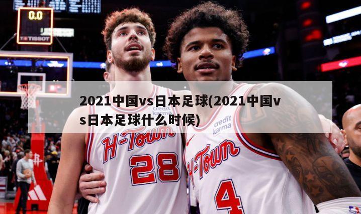 2021中国vs日本足球(2021中国vs日本足球什么时候)