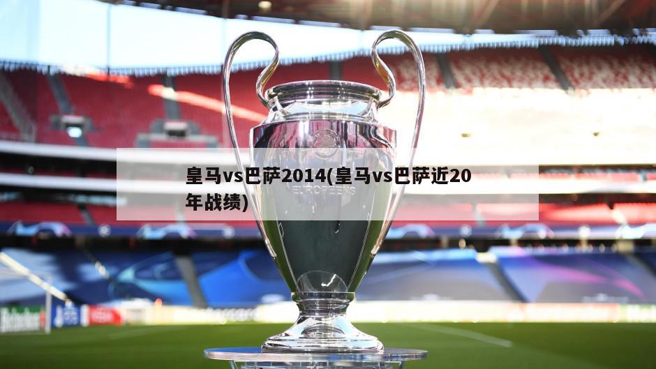 皇马vs巴萨2014(皇马vs巴萨近20年战绩)