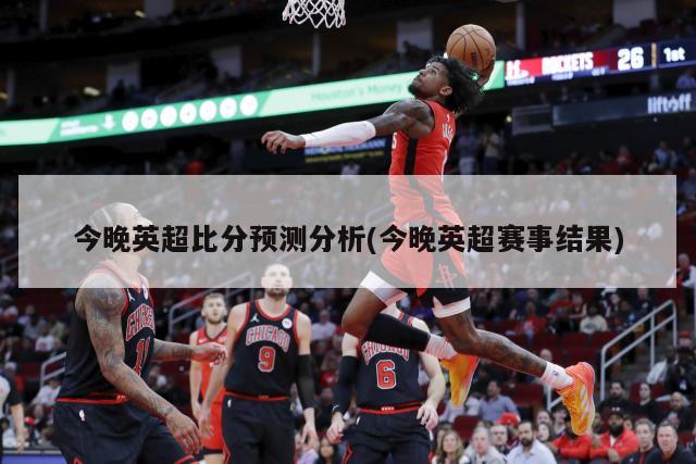 今晚英超比分预测分析(今晚英超赛事结果)