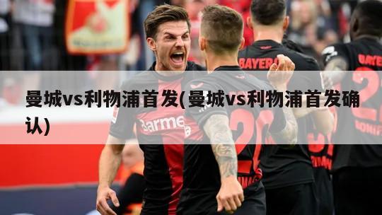 曼城vs利物浦首发(曼城vs利物浦首发确认)