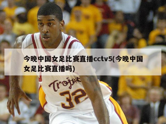 今晚中国女足比赛直播cctv5(今晚中国女足比赛直播吗)