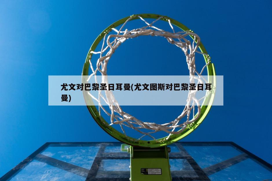 尤文对巴黎圣日耳曼(尤文图斯对巴黎圣日耳曼)