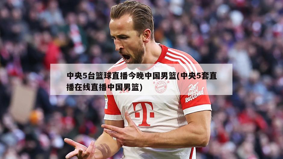 中央5台篮球直播今晚中国男篮(中央5套直播在线直播中国男篮)