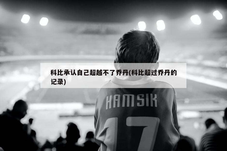 科比承认自己超越不了乔丹(科比超过乔丹的记录)