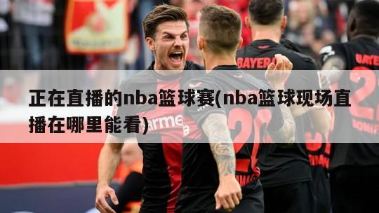 正在直播的nba篮球赛(nba篮球现场直播在哪里能看)