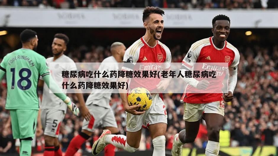 糖尿病吃什么药降糖效果好(老年人糖尿病吃什么药降糖效果好)