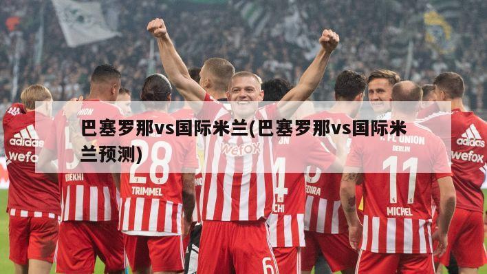 巴塞罗那vs国际米兰(巴塞罗那vs国际米兰预测)