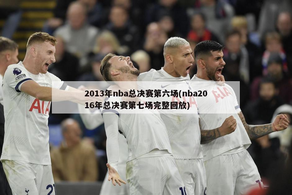 2013年nba总决赛第六场(nba2016年总决赛第七场完整回放)