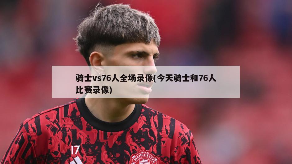 骑士vs76人全场录像(今天骑士和76人比赛录像)