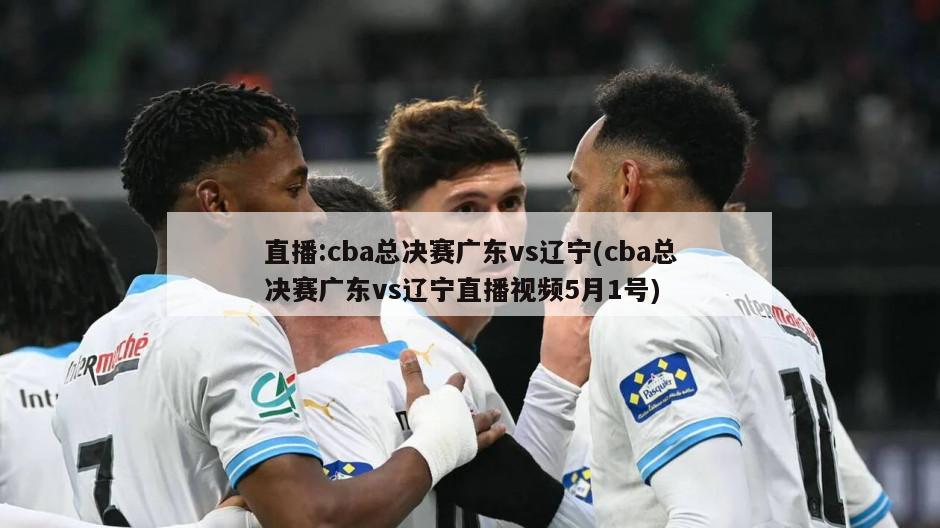 直播:cba总决赛广东vs辽宁(cba总决赛广东vs辽宁直播视频5月1号)